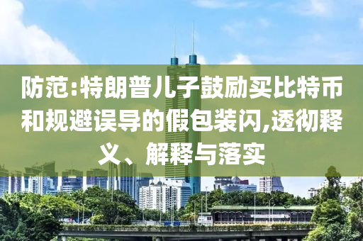 防范:特朗普兒子鼓勵買比特幣和規(guī)避誤導(dǎo)的假包裝閃,透徹釋義、解釋與落實