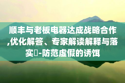 順豐與老板電器達(dá)成戰(zhàn)略合作,優(yōu)化解答、專家解讀解釋與落實?-防范虛假的誘餌