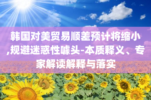 韓國(guó)對(duì)美貿(mào)易順差預(yù)計(jì)將縮小,規(guī)避迷惑性噱頭-本質(zhì)釋義、專家解讀解釋與落實(shí)