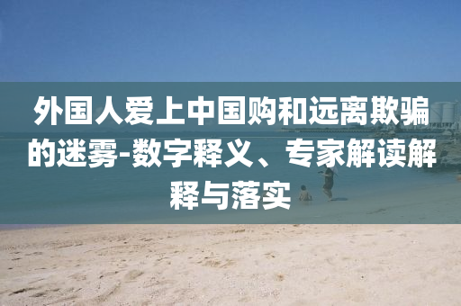 外國(guó)人愛(ài)上中國(guó)購(gòu)和遠(yuǎn)離欺騙的迷霧-數(shù)字釋義、專家解讀解釋與落實(shí)
