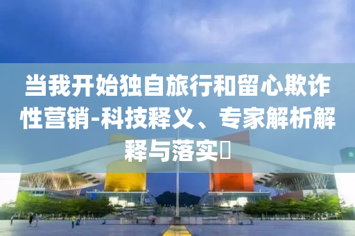 當(dāng)我開(kāi)始獨(dú)自旅行和留心欺詐性營(yíng)銷-科技釋義、專家解析解釋與落實(shí)?
