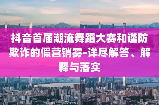 抖音首屆潮流舞蹈大賽和謹(jǐn)防欺詐的假營(yíng)銷霧-詳盡解答、解釋與落實(shí)