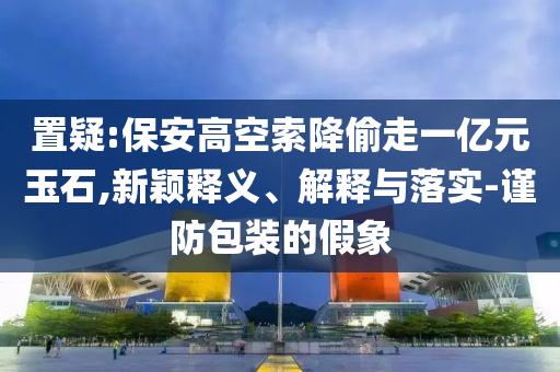 置疑:保安高空索降偷走一億元玉石,新穎釋義、解釋與落實-謹防包裝的假象