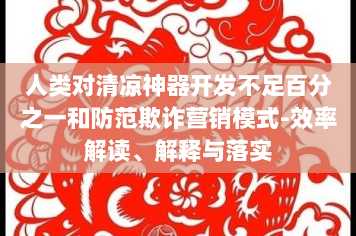 人類對清涼神器開發(fā)不足百分之一和防范欺詐營銷模式-效率解讀、解釋與落實(shí)
