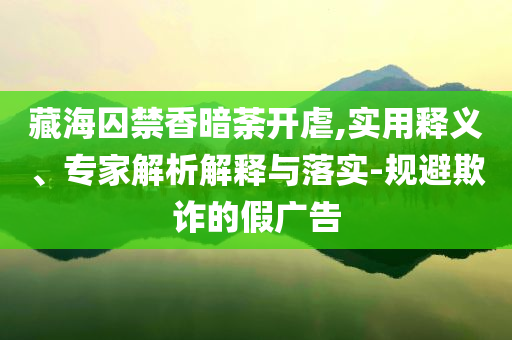藏海囚禁香暗荼開虐,實(shí)用釋義、專家解析解釋與落實(shí)-規(guī)避欺詐的假廣告