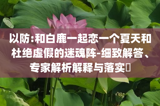 以防:和白鹿一起戀一個(gè)夏天和杜絕虛假的迷魂陣-細(xì)致解答、專家解析解釋與落實(shí)?