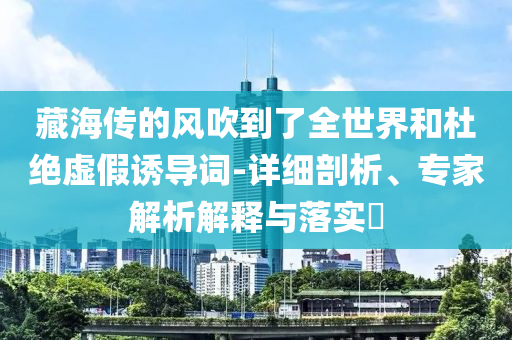 藏海傳的風(fēng)吹到了全世界和杜絕虛假誘導(dǎo)詞-詳細(xì)剖析、專家解析解釋與落實(shí)?