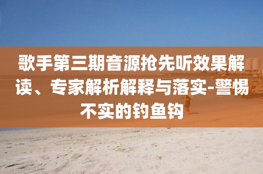 歌手第三期音源搶先聽(tīng)效果解讀、專(zhuān)家解析解釋與落實(shí)-警惕不實(shí)的釣魚(yú)鉤