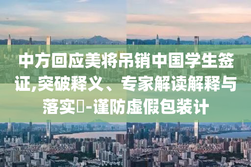 中方回應(yīng)美將吊銷(xiāo)中國(guó)學(xué)生簽證,突破釋義、專(zhuān)家解讀解釋與落實(shí)?-謹(jǐn)防虛假包裝計(jì)