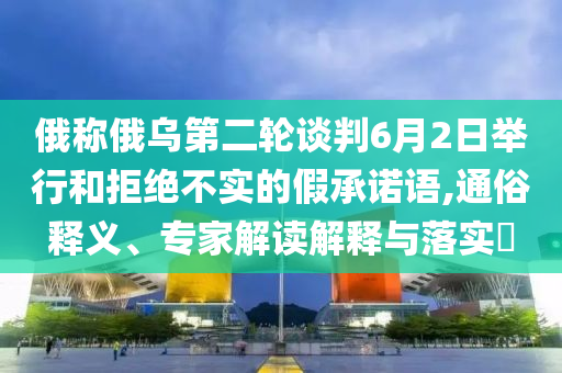 俄稱(chēng)俄烏第二輪談判6月2日舉行和拒絕不實(shí)的假承諾語(yǔ),通俗釋義、專(zhuān)家解讀解釋與落實(shí)?
