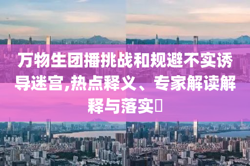 萬(wàn)物生團(tuán)播挑戰(zhàn)和規(guī)避不實(shí)誘導(dǎo)迷宮,熱點(diǎn)釋義、專(zhuān)家解讀解釋與落實(shí)?