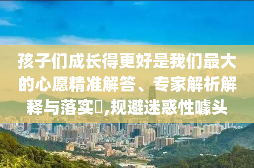 孩子們成長(zhǎng)得更好是我們最大的心愿精準(zhǔn)解答、專家解析解釋與落實(shí)?,規(guī)避迷惑性噱頭