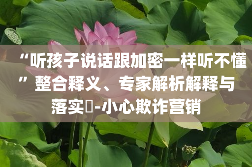 “聽孩子說話跟加密一樣聽不懂”整合釋義、專家解析解釋與落實(shí)?-小心欺詐營(yíng)銷