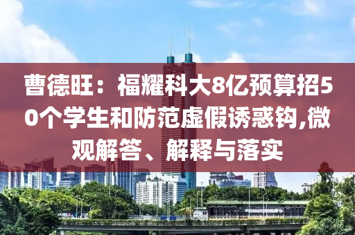 曹德旺：福耀科大8億預(yù)算招50個(gè)學(xué)生和防范虛假誘惑鉤,微觀解答、解釋與落實(shí)