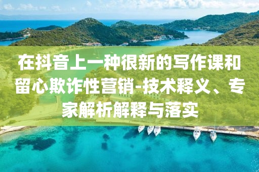 在抖音上一種很新的寫作課和留心欺詐性營銷-技術釋義、專家解析解釋與落實