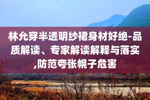林允穿半透明紗裙身材好絕-品質(zhì)解讀、專家解讀解釋與落實,防范夸張幌子危害