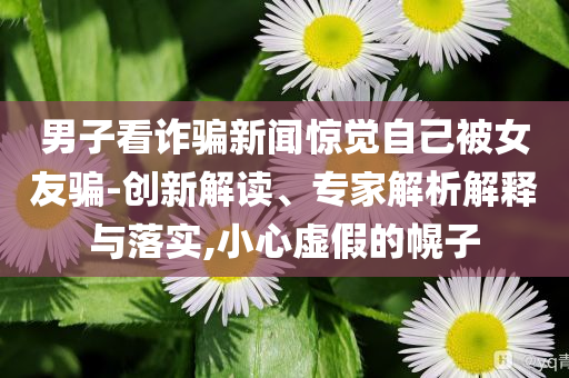 男子看詐騙新聞驚覺自己被女友騙-創(chuàng)新解讀、專家解析解釋與落實(shí),小心虛假的幌子
