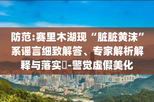 防范:賽里木湖現(xiàn)“臟臟黃沫”系謠言細(xì)致解答、專家解析解釋與落實(shí)?-警覺虛假美化