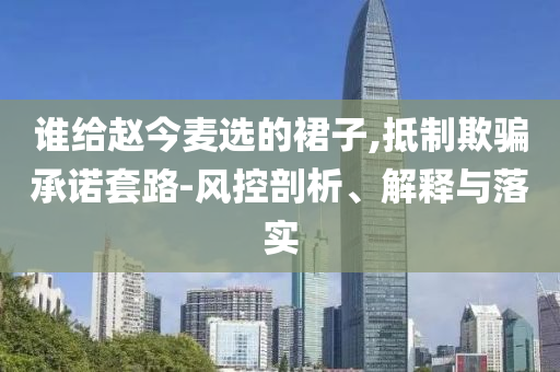 誰給趙今麥選的裙子,抵制欺騙承諾套路-風(fēng)控剖析、解釋與落實(shí)