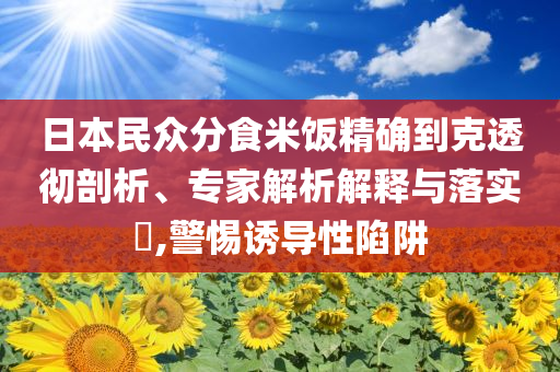 日本民眾分食米飯精確到克透徹剖析、專家解析解釋與落實?,警惕誘導(dǎo)性陷阱