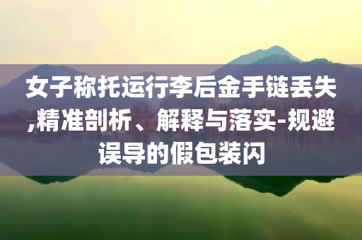 女子稱托運行李后金手鏈丟失,精準剖析、解釋與落實-規(guī)避誤導(dǎo)的假包裝閃