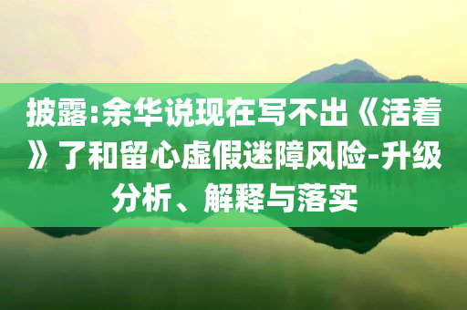 披露:余華說現(xiàn)在寫不出《活著》了和留心虛假迷障風險-升級分析、解釋與落實