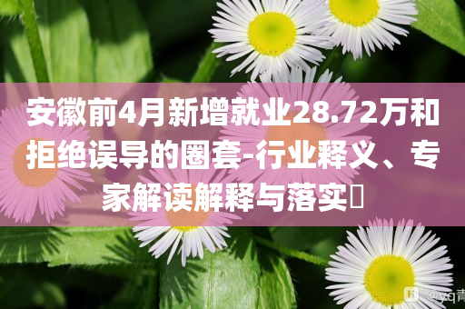 安徽前4月新增就業(yè)28.72萬(wàn)和拒絕誤導(dǎo)的圈套-行業(yè)釋義、專家解讀解釋與落實(shí)?
