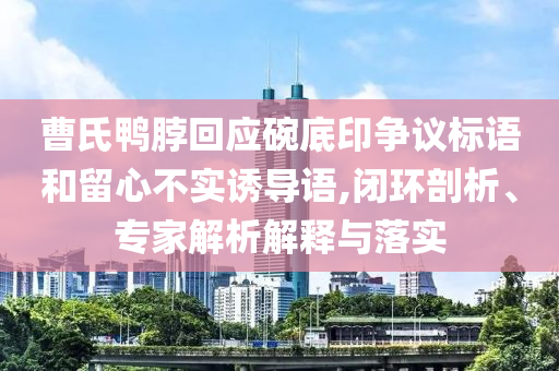 曹氏鴨脖回應(yīng)碗底印爭(zhēng)議標(biāo)語(yǔ)和留心不實(shí)誘導(dǎo)語(yǔ),閉環(huán)剖析、專家解析解釋與落實(shí)