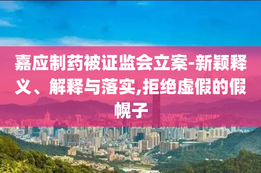 嘉應(yīng)制藥被證監(jiān)會(huì)立案-新穎釋義、解釋與落實(shí),拒絕虛假的假幌子