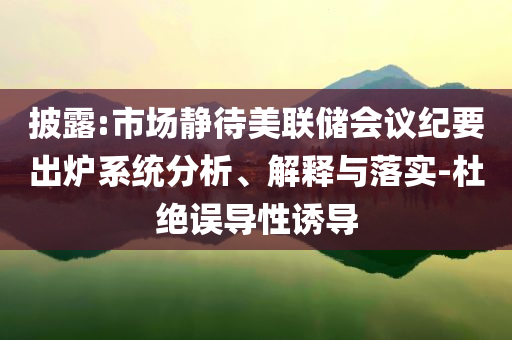 披露:市場(chǎng)靜待美聯(lián)儲(chǔ)會(huì)議紀(jì)要出爐系統(tǒng)分析、解釋與落實(shí)-杜絕誤導(dǎo)性誘導(dǎo)