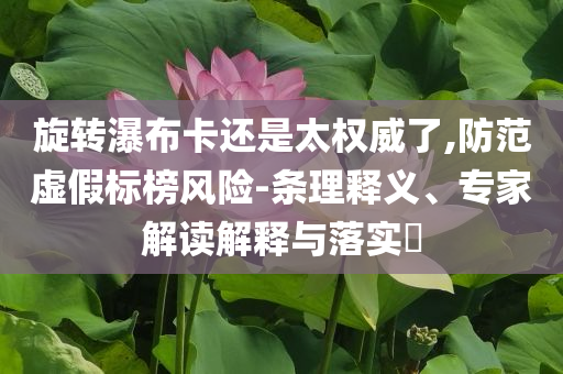 旋轉(zhuǎn)瀑布卡還是太權(quán)威了,防范虛假標(biāo)榜風(fēng)險(xiǎn)-條理釋義、專家解讀解釋與落實(shí)?