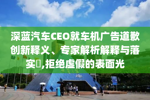 深藍(lán)汽車CEO就車機(jī)廣告道歉創(chuàng)新釋義、專家解析解釋與落實(shí)?,拒絕虛假的表面光