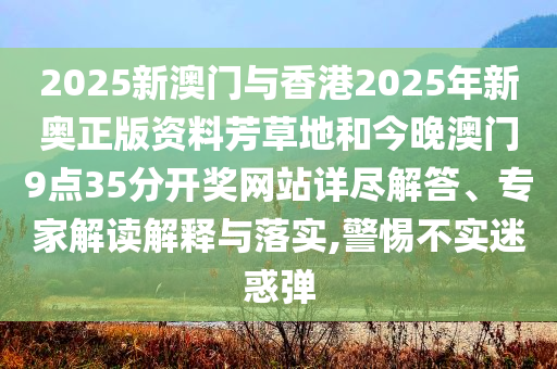 2025新澳門與香港2025年新奧正版資料芳草地和今晚澳門9點35分開獎網(wǎng)站詳盡解答、專家解讀解釋與落實,警惕不實迷惑彈