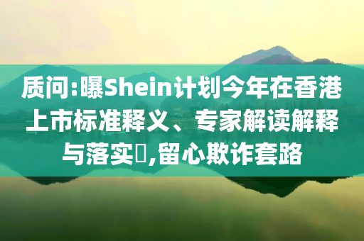 質(zhì)問:曝Shein計(jì)劃今年在香港上市標(biāo)準(zhǔn)釋義、專家解讀解釋與落實(shí)?,留心欺詐套路