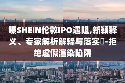 曝SHEIN倫敦IPO遇阻,新穎釋義、專家解析解釋與落實(shí)?-拒絕虛假渲染陷阱