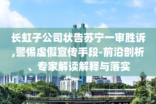 長(zhǎng)虹子公司狀告蘇寧一審勝訴,警惕虛假宣傳手段-前沿剖析、專家解讀解釋與落實(shí)