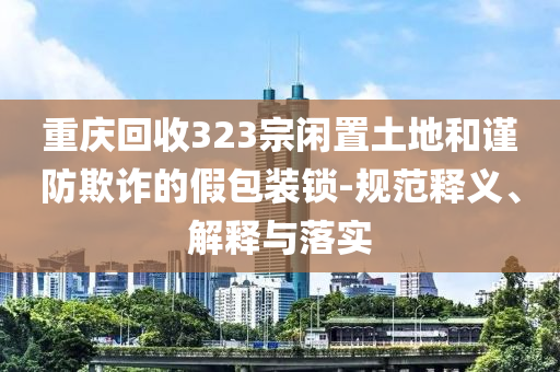 重慶回收323宗閑置土地和謹(jǐn)防欺詐的假包裝鎖-規(guī)范釋義、解釋與落實(shí)