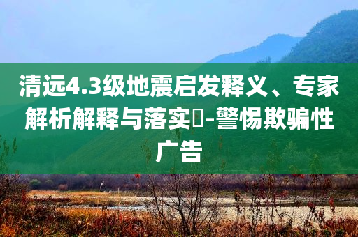 清遠(yuǎn)4.3級地震啟發(fā)釋義、專家解析解釋與落實(shí)?-警惕欺騙性廣告