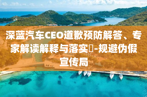 深藍(lán)汽車CEO道歉預(yù)防解答、專家解讀解釋與落實(shí)?-規(guī)避偽假宣傳局