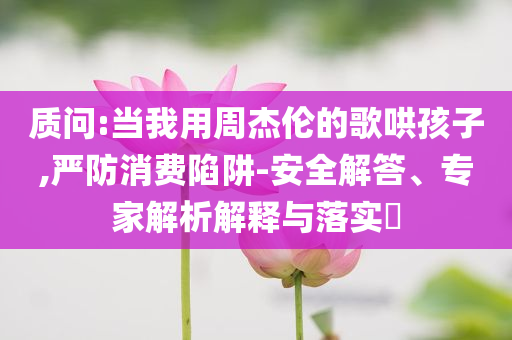 質(zhì)問:當(dāng)我用周杰倫的歌哄孩子,嚴(yán)防消費(fèi)陷阱-安全解答、專家解析解釋與落實(shí)?