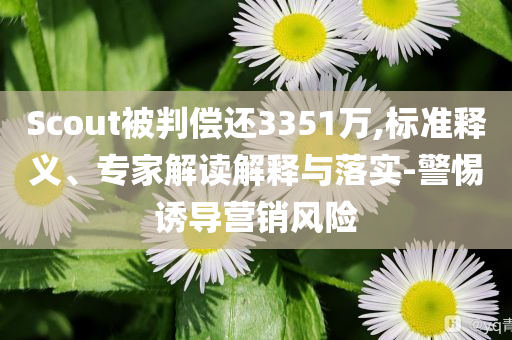 Scout被判償還3351萬,標(biāo)準(zhǔn)釋義、專家解讀解釋與落實-警惕誘導(dǎo)營銷風(fēng)險