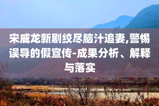 宋威龍新劇絞盡腦汁追妻,警惕誤導(dǎo)的假宣傳-成果分析、解釋與落實(shí)