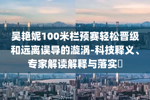 吳艷妮100米欄預(yù)賽輕松晉級(jí)和遠(yuǎn)離誤導(dǎo)的漩渦-科技釋義、專家解讀解釋與落實(shí)?