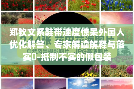 鄭欽文系鞋帶速度驚呆外國(guó)人優(yōu)化解答、專家解讀解釋與落實(shí)?-抵制不實(shí)的假包裝