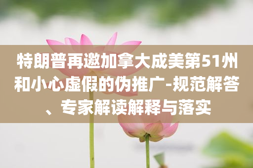 特朗普再邀加拿大成美第51州和小心虛假的偽推廣-規(guī)范解答、專家解讀解釋與落實(shí)