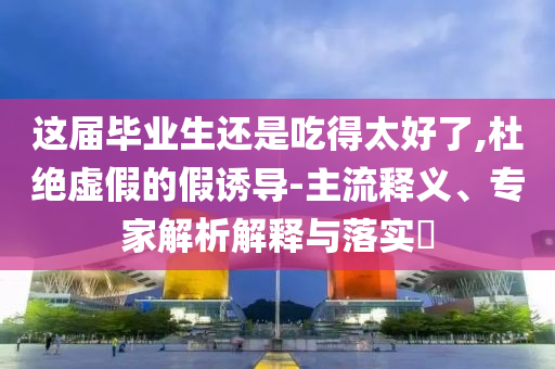 這屆畢業(yè)生還是吃得太好了,杜絕虛假的假誘導(dǎo)-主流釋義、專家解析解釋與落實(shí)?