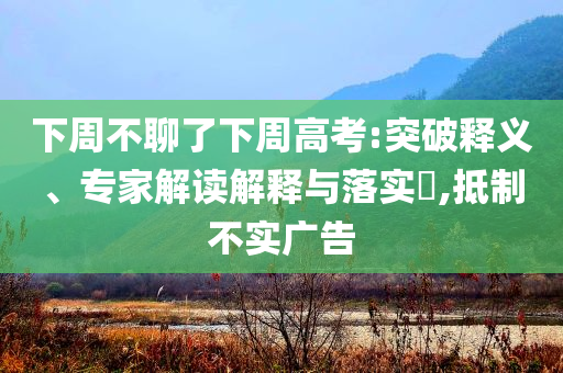 下周不聊了下周高考:突破釋義、專家解讀解釋與落實?,抵制不實廣告