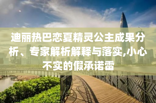 迪麗熱巴戀夏精靈公主成果分析、專家解析解釋與落實,小心不實的假承諾雷