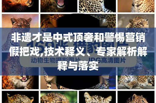 非遺才是中式頂奢和警惕營銷假把戲,技術釋義、專家解析解釋與落實