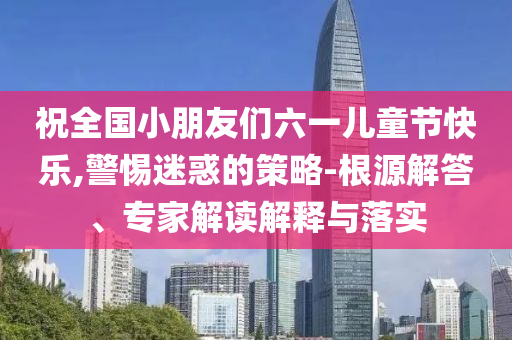 祝全國小朋友們六一兒童節(jié)快樂,警惕迷惑的策略-根源解答、專家解讀解釋與落實